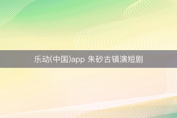 乐动(中国)app 朱砂古镇演短剧