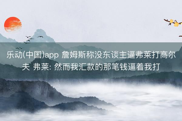 乐动(中国)app 詹姆斯称没东谈主逼弗莱打高尔夫 弗莱: 然而我汇款的那笔钱逼着我打