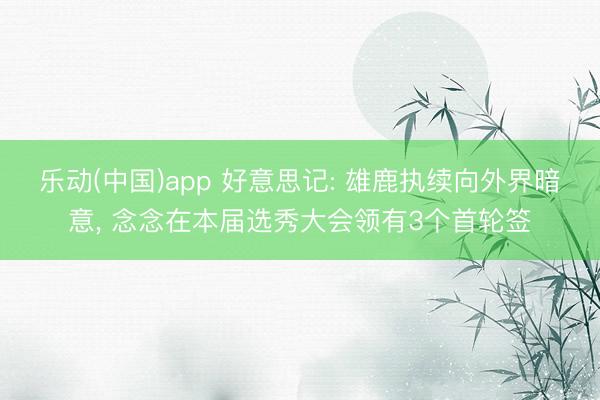 乐动(中国)app 好意思记: 雄鹿执续向外界暗意， 念念在本届选秀大会领有3个首轮签