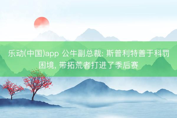 乐动(中国)app 公牛副总裁: 斯普利特善于科罚困境， 带拓荒者打进了季后赛