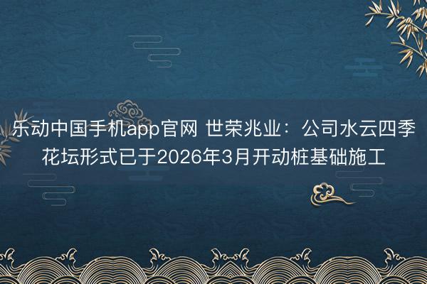 乐动中国手机app官网 世荣兆业：公司水云四季花坛形式已于2026年3月开动桩基础施工