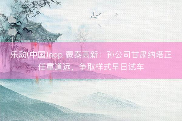 乐动(中国)app 蒙泰高新：孙公司甘肃纳塔正任重道远，争取样式早日试车