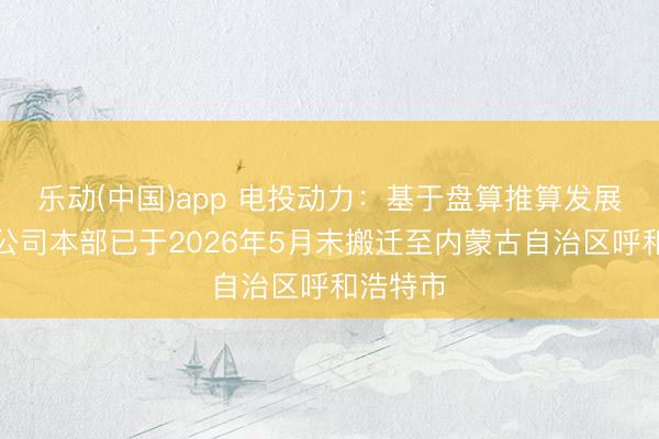 乐动(中国)app 电投动力：基于盘算推算发展需要，公司本部已于2026年5月末搬迁至内蒙古自治区呼和浩特市