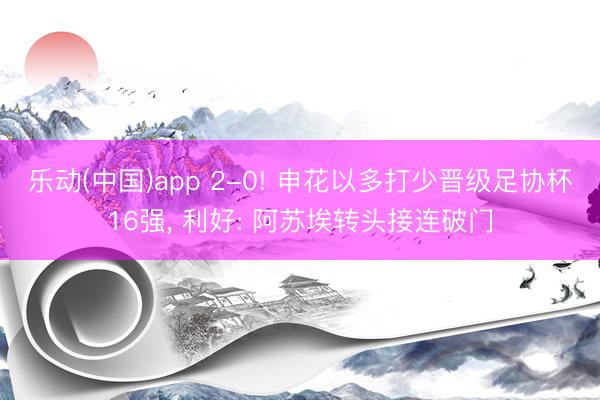 乐动(中国)app 2-0! 申花以多打少晋级足协杯16强， 利好: 阿苏埃转头接连破门