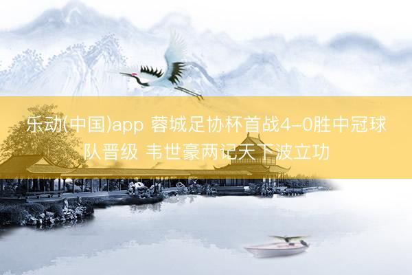乐动(中国)app 蓉城足协杯首战4-0胜中冠球队晋级 韦世豪两记天下波立功