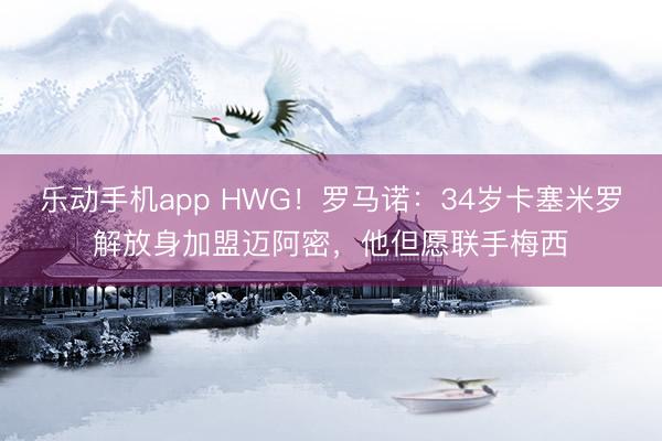 乐动手机app HWG！罗马诺：34岁卡塞米罗解放身加盟迈阿密，他但愿联手梅西