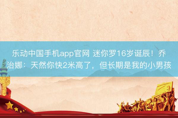 乐动中国手机app官网 迷你罗16岁诞辰!乔治娜:天然你快2米高了,但长期是我的小男孩