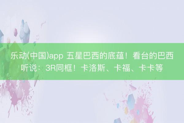乐动(中国)app 五星巴西的底蕴!看台的巴西听说:3R同框!卡洛斯、卡福、卡卡等
