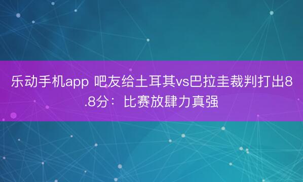 乐动手机app 吧友给土耳其vs巴拉圭裁判打出8.8分：比赛放肆力真强